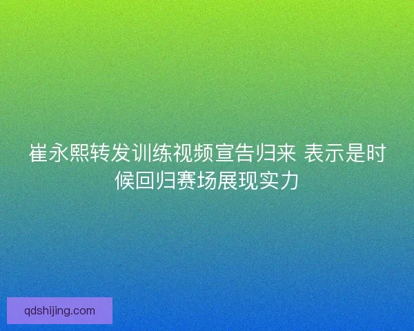崔永熙转发训练视频宣告归来 表示是时候回归赛场展现实力 崔永熙转发训练视频宣告归来 表示是时候回归赛场展现实力