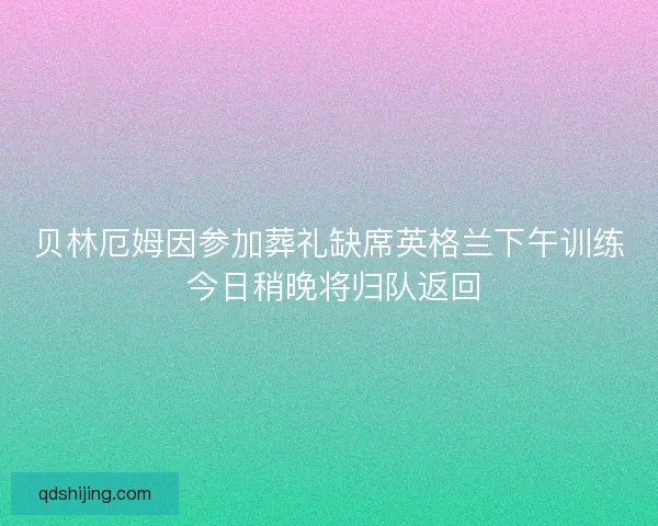 贝林厄姆因参加葬礼缺席英格兰下午训练 今日稍晚将归队返回