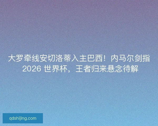 大罗牵线安切洛蒂入主巴西！内马尔剑指 2026 世界杯，王者归来悬念待解