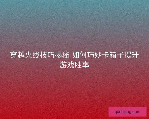 穿越火线技巧揭秘 如何巧妙卡箱子提升游戏胜率
