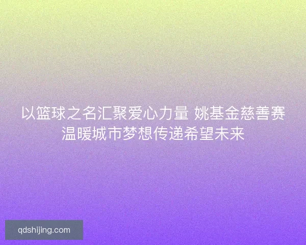以篮球之名汇聚爱心力量 姚基金慈善赛温暖城市梦想传递希望未来