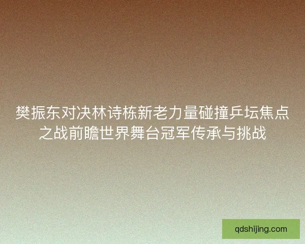 樊振东对决林诗栋新老力量碰撞乒坛焦点之战前瞻世界舞台冠军传承与挑战