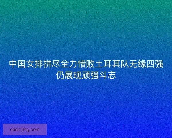 中国女排拼尽全力惜败土耳其队无缘四强仍展现顽强斗志