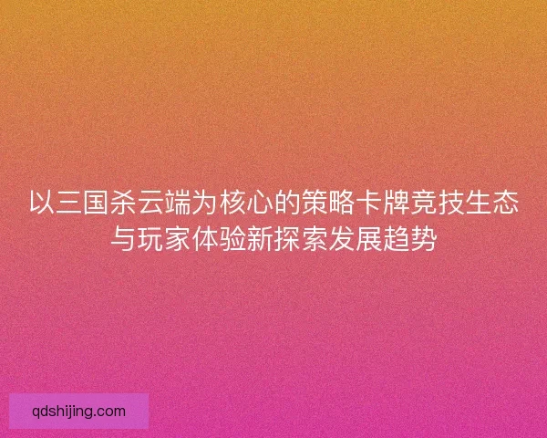 以三国杀云端为核心的策略卡牌竞技生态与玩家体验新探索发展趋势 以三国杀云端为核心的策略卡牌竞技生态与玩家体验新探索发展趋势