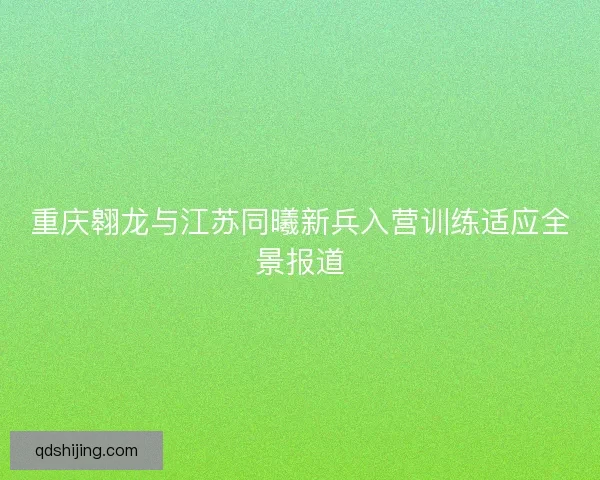 重庆翱龙与江苏同曦新兵入营训练适应全景报道
