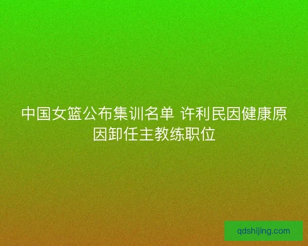 中国女篮公布集训名单 许利民因健康原因卸任主教练职位