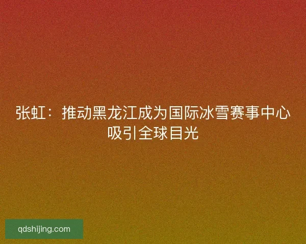 张虹：推动黑龙江成为国际冰雪赛事中心吸引全球目光