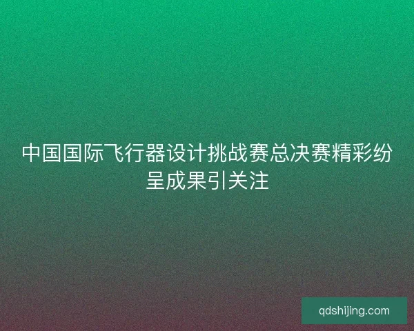 中国国际飞行器设计挑战赛总决赛精彩纷呈成果引关注