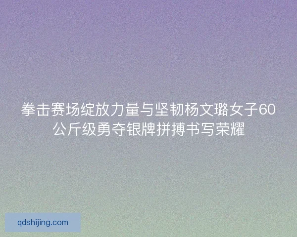 拳击赛场绽放力量与坚韧杨文璐女子60公斤级勇夺银牌拼搏书写荣耀