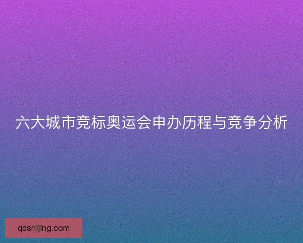 六大城市竞标奥运会申办历程与竞争分析