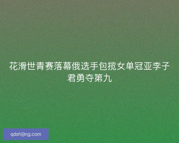 花滑世青赛落幕俄选手包揽女单冠亚李子君勇夺第九
