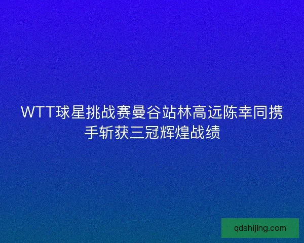 WTT球星挑战赛曼谷站林高远陈幸同携手斩获三冠辉煌战绩
