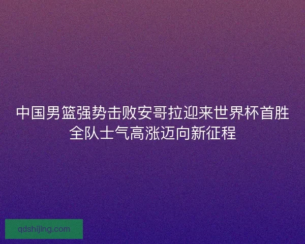 中国男篮强势击败安哥拉迎来世界杯首胜全队士气高涨迈向新征程