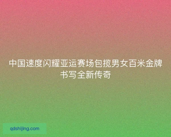 中国速度闪耀亚运赛场包揽男女百米金牌书写全新传奇