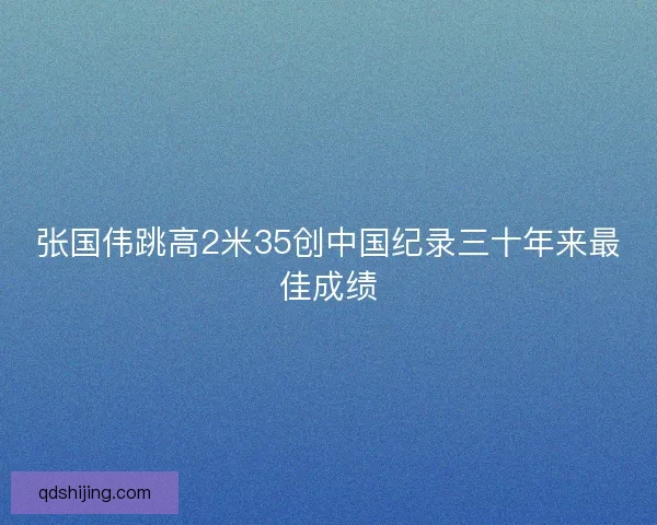 张国伟跳高2米35创中国纪录三十年来最佳成绩 张国伟跳高2米35创中国纪录三十年来最佳成绩