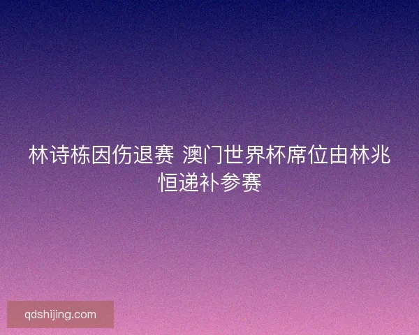 林诗栋因伤退赛 澳门世界杯席位由林兆恒递补参赛 林诗栋因伤退赛 澳门世界杯席位由林兆恒递补参赛