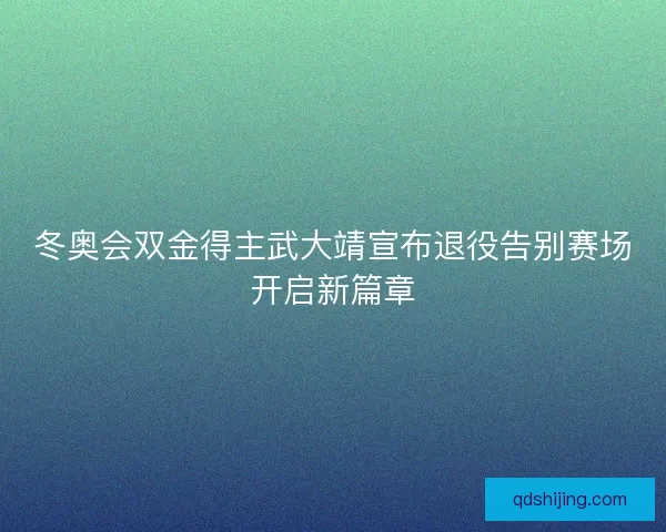 冬奥会双金得主武大靖宣布退役告别赛场开启新篇章