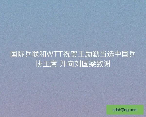 国际乒联和WTT祝贺王励勤当选中国乒协主席 并向刘国梁致谢